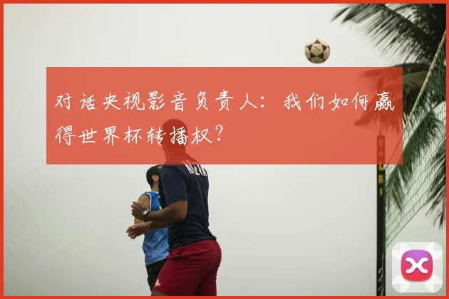 对话央视影音负责人：我们如何赢得世界杯转播权？