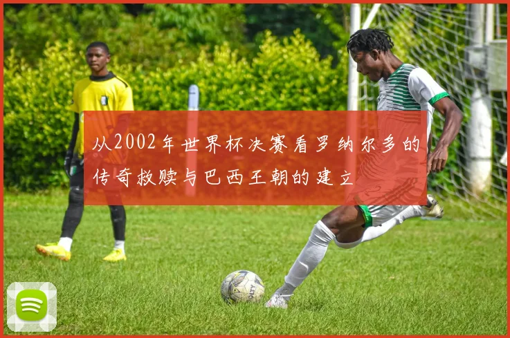从2002年世界杯决赛看罗纳尔多的传奇救赎与巴西王朝的建立