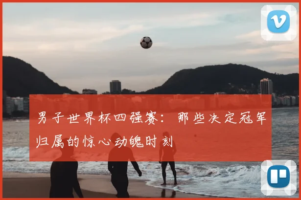 男子世界杯四强赛：那些决定冠军归属的惊心动魄时刻