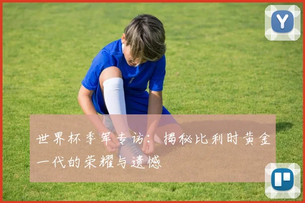 世界杯季军专访：揭秘比利时黄金一代的荣耀与遗憾