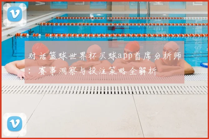 对话篮球世界杯买球app首席分析师:赛事洞察与投注策略全解析