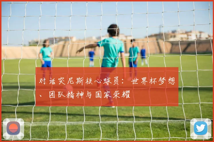 对话突尼斯核心球员：世界杯梦想、团队精神与国家荣耀