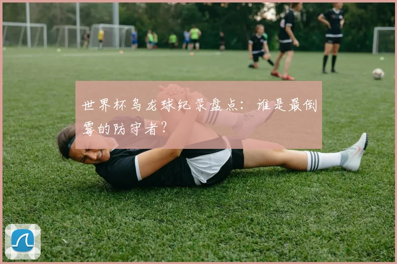 世界杯乌龙球纪录盘点：谁是最倒霉的防守者？