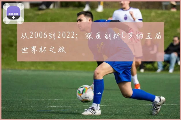 从2006到2022：深度剖析C罗的五届世界杯之旅