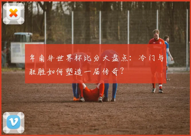 年南非世界杯比分大盘点:冷门与狂胜如何塑造一届传奇?