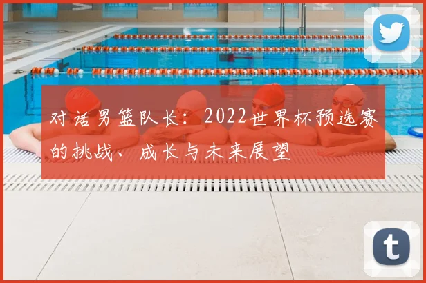 对话男篮队长：2022世界杯预选赛的挑战、成长与未来展望