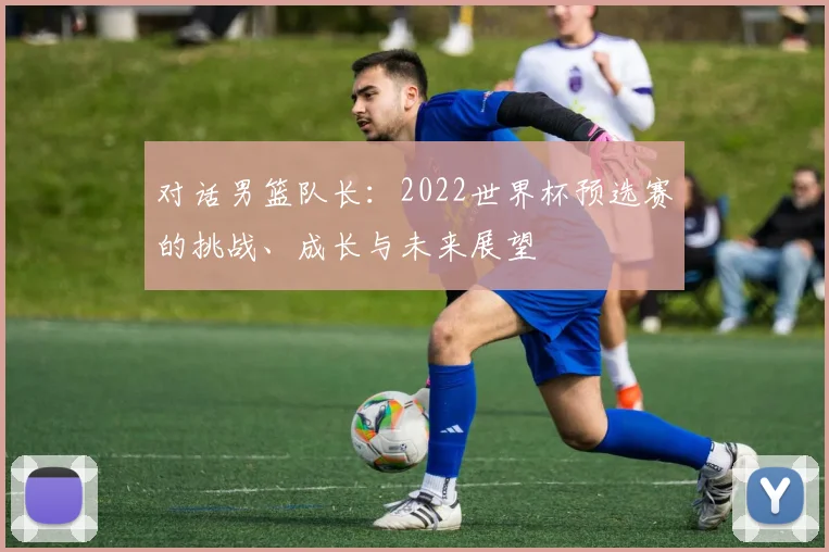对话男篮队长:2022世界杯预选赛的挑战、成长与未来展望