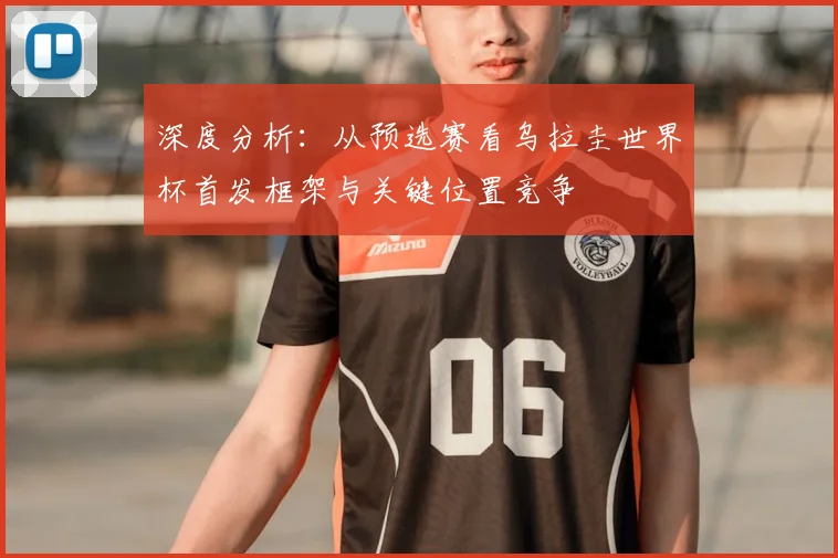 深度分析:从预选赛看乌拉圭世界杯首发框架与关键位置竞争