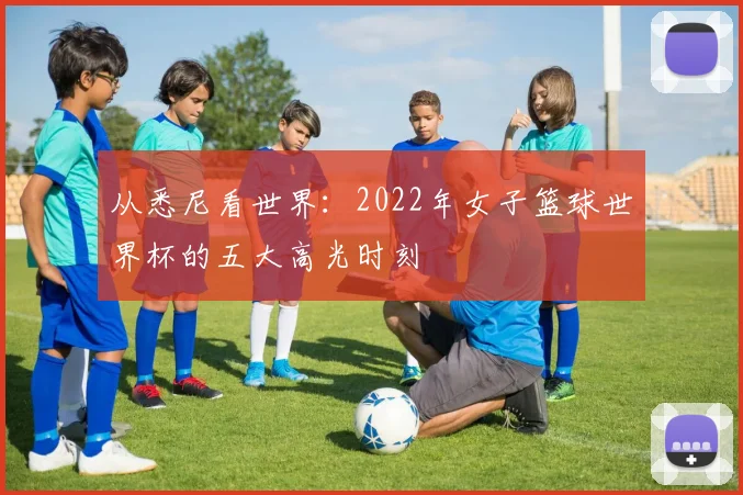 从悉尼看世界：2022年女子篮球世界杯的五大高光时刻