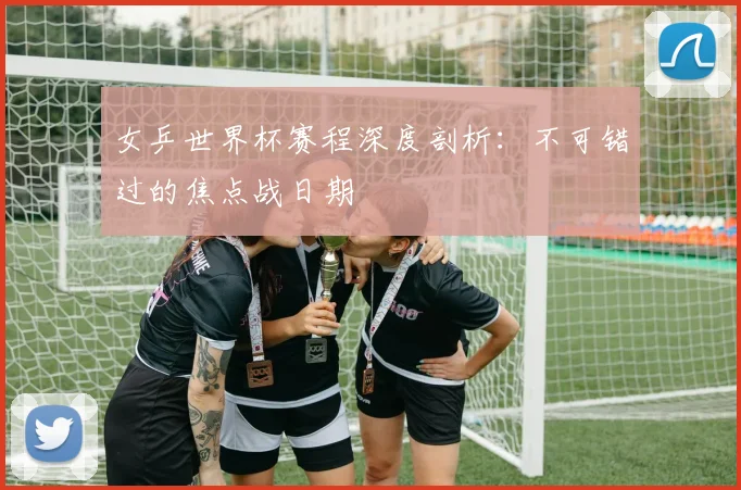 女乒世界杯赛程深度剖析:不可错过的焦点战日期