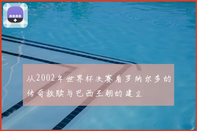 从2002年世界杯决赛看罗纳尔多的传奇救赎与巴西王朝的建立