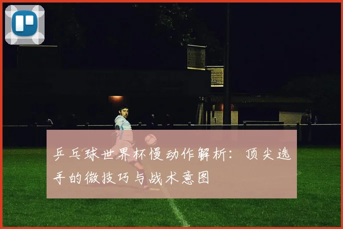 乒乓球世界杯慢动作解析:顶尖选手的微技巧与战术意图