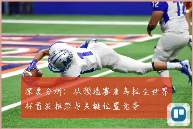 深度分析：从预选赛看乌拉圭世界杯首发框架与关键位置竞争