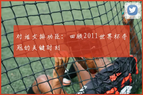 对话女排功臣：回顾2011世界杯夺冠的关键时刻