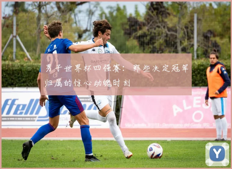 男子世界杯四强赛：那些决定冠军归属的惊心动魄时刻