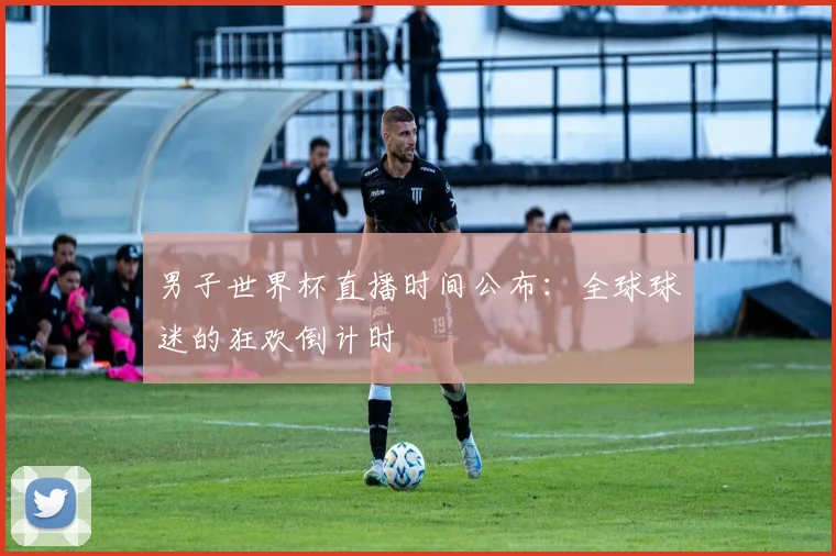 男子世界杯直播时间公布:全球球迷的狂欢倒计时