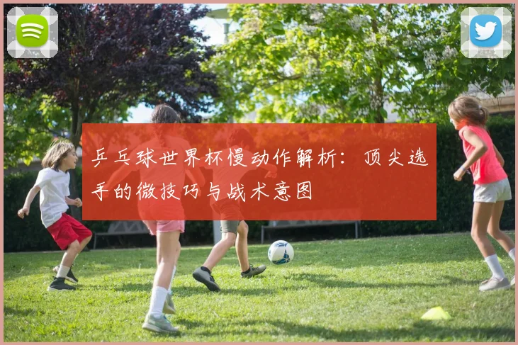 乒乓球世界杯慢动作解析:顶尖选手的微技巧与战术意图